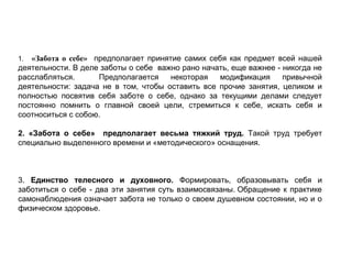 Базовые принципы «заботы о себе»:
1.        «Забота о себе» предполагает принятие самих себя как предмет всей нашей
деятельности. В деле заботы о себе важно рано начать, еще важнее - никогда не
расслабляться. Предполагается некоторая модификация привычной
деятельности: задача не в том, чтобы оставить все прочие занятия, целиком и
полностью посвятив себя заботе о себе, однако за текущими делами следует
постоянно помнить о главной своей цели, стремиться к себе, искать себя и
соотноситься с собою.
2. «Забота о себе» предполагает весьма тяжкий труд. Такой труд требует
специально выделенного времени и «методического» оснащения.
3. Единство телесного и духовного. Формировать, образовывать себя и
заботиться о себе - два эти занятия суть взаимосвязаны. Обращение к практике
самонаблюдения означает забота не только о своем душевном состоянии, но и о
физическом здоровье.
 