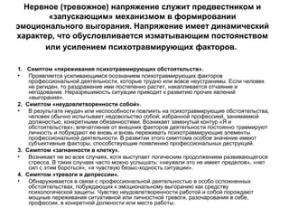Нервное (тревожное) напряжение служит предвестником и
«запускающим» механизмом в формировании
эмоционального выгорания. Напряжение имеет динамический
характер, что обусловливается изматывающим постоянством
или усилением психотравмирующих факторов.
1. Симптом «переживания психотравмирующих обстоятельств».
• Проявляется усиливающимся осознанием психотравмирующих факторов
профессиональной деятельности, которые трудно или вовсе неустранимы. Если человек
не ригиден, то раздражение ими постепенно растет, накапливается отчаяние и
негодование. Неразрешимость ситуации приводит к развитию прочих явлений
«выгорания».
2. Симптом «неудовлетворенности собой».
• В результате неудач или неспособности повлиять на психотравмирующие обстоятельства,
человек обычно испытывает недовольство собой, избранной профессией, занимаемой
должностью, конкретными обязанностями. Возникает замкнутый контур «Я и
обстоятельства»; впечатления от внешних факторов деятельности постоянно травмируют
личность и побуждают ее вновь и вновь переживать психотравмирующие элементы
профессиональной деятельности. В развитии этого симптома особое значение имеют
субъективные факторы, способствующие появлению профессиональных деструкций.
3. Симптом «загнанности в клетку».
• Возникает не во всех случаях, хотя выступает логическим продолжением развивающегося
стресса. В таких случаях часто можно услышать: «неужели это не имеет пределов», «нет
сил с этим бороться», «я чувствую безыс-ходность ситуации».
4. Симптом «тревоги и депрессии».
• Обнаруживается в связи с профессиональной деятельностью в особо осложненных
обстоятельствах, побуждающих к эмоциональному выгоранию как средству
психологической защиты. Чувство неудовлетворенности работой и собой порождают
мощные переживания ситуативной или личностной тревоги, разочарования в себе,
профессии, в конкретной должности или месте работы.
 