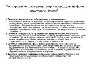 Формирование фазы резистенции происходит на фоне
следующих явлений:
1. Симптом «неадекватного избирательного реагирования».
• Несомненный признак «выгорания», когда профессионал перестает улавливать
разницу между двумя принципиально отличающимися явлениями: экономичное
проявление эмоций и неадекватное эмоциональное избирательное
реагирование. Действует принцип «хочу или не хочу»: сочту нужным — уделю
внимание данному партнеру, будет настроение — откликнусь на его состояния и
потребности.
2. Симптом «эмоционально-нравственной дезориентации». Не проявляя
должного эмоционального отношения к субъекту, профессионал защищает свою
стратегию. При этом звучат суждения: «это не тот случай, чтобы переживать»,
«такие люди не заслуживают доброго отношения», «таким нельзя
сочувствовать», «почему я должен за всех волноваться».
3. Симптом «расширения сферы экономии эмоций». Такое проявление
эмоционального выгорания имеет место тогда, когда данная форма защиты
осуществляется вне профессиональной области — в общении с родными,
приятелями и знакомыми. Часто именно семья и близкие люди становятся
первой «жертвой» эмоционального выгорания.
4. Симптом «редукции профессиональных обязанностей». Проявляется в
попытках облегчить или сократить обязанности, которые требуют
эмоциональных затрат.
 