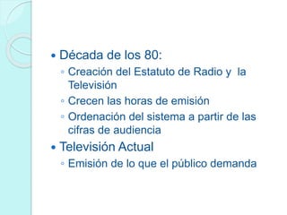  Década de los 80:
◦ Creación del Estatuto de Radio y la
Televisión
◦ Crecen las horas de emisión
◦ Ordenación del sistema a partir de las
cifras de audiencia
 Televisión Actual
◦ Emisión de lo que el público demanda
 