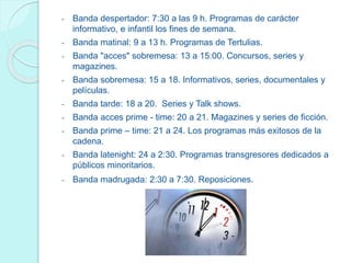 - Banda despertador: 7:30 a las 9 h. Programas de carácter
informativo, e infantil los fines de semana.
- Banda matinal: 9 a 13 h. Programas de Tertulias.
- Banda "acces" sobremesa: 13 a 15:00. Concursos, series y
magazines.
- Banda sobremesa: 15 a 18. Informativos, series, documentales y
películas.
- Banda tarde: 18 a 20. Series y Talk shows.
- Banda acces prime - time: 20 a 21. Magazines y series de ficción.
- Banda prime – time: 21 a 24. Los programas más exitosos de la
cadena.
- Banda latenight: 24 a 2:30. Programas transgresores dedicados a
públicos minoritarios.
- Banda madrugada: 2:30 a 7:30. Reposiciones.
 