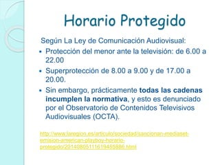Horario Protegido
Según La Ley de Comunicación Audiovisual:
 Protección del menor ante la televisión: de 6.00 a
22.00
 Superprotección de 8.00 a 9.00 y de 17.00 a
20.00.
 Sin embargo, prácticamente todas las cadenas
incumplen la normativa, y esto es denunciado
por el Observatorio de Contenidos Televisivos
Audiovisuales (OCTA).
http://www.laregion.es/articulo/sociedad/sancionan-mediaset-
emision-american-playboy-horario-
protegido/20140805111619485886.html
 