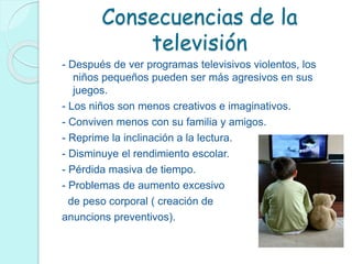 Consecuencias de la
televisión
- Después de ver programas televisivos violentos, los
niños pequeños pueden ser más agresivos en sus
juegos.
- Los niños son menos creativos e imaginativos.
- Conviven menos con su familia y amigos.
- Reprime la inclinación a la lectura.
- Disminuye el rendimiento escolar.
- Pérdida masiva de tiempo.
- Problemas de aumento excesivo
de peso corporal ( creación de
anuncions preventivos).
 