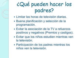 ¿Qué pueden hacer los
padres?
 Limitar las horas de televisión diarias.
 Buena planificación y selección de la
programación.
 Evitar la asociación de la TV a refuerzos
positivos y negativos (Premios y castigos).
 Evitar que los niños estudien mientras ven
la televisión.
 Participación de los padres mientras los
niños ven la televisión.
 