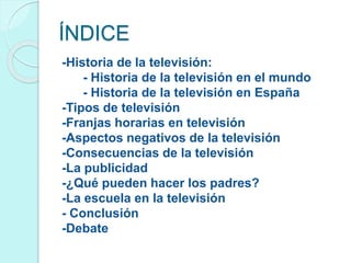 ÍNDICE
-Historia de la televisión:
- Historia de la televisión en el mundo
- Historia de la televisión en España
-Tipos de televisión
-Franjas horarias en televisión
-Aspectos negativos de la televisión
-Consecuencias de la televisión
-La publicidad
-¿Qué pueden hacer los padres?
-La escuela en la televisión
- Conclusión
-Debate
 