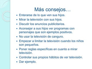 Más consejos…
 Enterarse de lo que ven sus hijos.
 Mirar la televisión con sus hijos.
 Discutir los anuncios publicitarios.
 Aconsejar a sus hijos ver programas con
personajes que son ejemplos positivos.
 No usar la televisión de canguro.
 Empezar a limitar la televisión cuando los niños
son pequeños.
 Poner reglas específicas en cuanto a mirar
televisión.
 Controlar sus propios hábitos de ver televisión.
 Dar ejemplo.
 