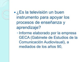  ¿Es la televisión un buen
instrumento para apoyar los
procesos de enseñanza y
aprendizaje?
◦ Informe elaborado por la empresa
GECA (Gabinete de Estudios de la
Comunicación Audiovisual), a
mediados de los años 90,
 