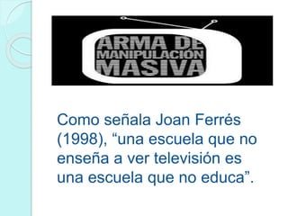 Como señala Joan Ferrés
(1998), “una escuela que no
enseña a ver televisión es
una escuela que no educa”.
 