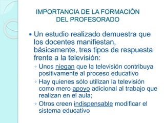 IMPORTANCIA DE LA FORMACIÓN
DEL PROFESORADO
 Un estudio realizado demuestra que
los docentes manifiestan,
básicamente, tres tipos de respuesta
frente a la televisión:
◦ Unos niegan que la televisión contribuya
positivamente al proceso educativo
◦ Hay quienes sólo utilizan la televisión
como mero apoyo adicional al trabajo que
realizan en el aula;
◦ Otros creen indispensable modificar el
sistema educativo
 