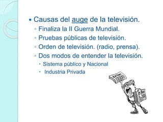  Causas del auge de la televisión.
◦ Finaliza la II Guerra Mundial.
◦ Pruebas públicas de televisión.
◦ Orden de televisión. (radio, prensa).
◦ Dos modos de entender la televisión.
 Sistema público y Nacional
 Industria Privada
 