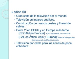  Años 50
◦ Gran salto de la televisión por el mundo.
◦ Televisión en lugares públicos.
◦ Construcción de nuevos postes y líneas de
cables.
◦ Color 1º en EEUU y en Europa más tarde
(SECAM en Francia) "Color secuencial con memoria"
(PAL en África, Asia y Europa) “Línea de fase alternada”
sistemas para la codificación de color
◦ Televisión por cable para las zonas de poca
cobertura.
 