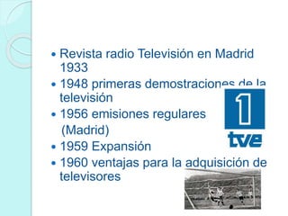  Revista radio Televisión en Madrid
1933
 1948 primeras demostraciones de la
televisión
 1956 emisiones regulares
(Madrid)
 1959 Expansión
 1960 ventajas para la adquisición de
televisores
 