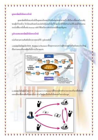 ยุคพาณิชย์อิเล็กทรอนิกส์
ยุคพาณิชย์อิเล็กทรอนิกส์เป็นยุคของอินเทอร์เน็ตที่แผ่ขยายอย่างรวดเร็ว เข้าถึงการซื้อขายในระดับ
ของผู้บริโภคทั่วๆ ไป มีคอมพิวเตอร์และต่อกับอินเทอร์เน็ต ก็สามารถเข้าไปมีส่วนร่วมได้ และมีโปรแกรม
รองรับที่ดีมากยิ่งขึ้นเช่น browser แต่ค่าใช้จ่ายในการดาเนินงานมีต้นทุนที่ถูกลง
รูปแบบของพาณิชย์อิเล็กทรอนิกส์
แบ่งกันตามความสัมพันธ์ทางการตลาดได้3 รูปแบบดังนี้
1.แบบธุรกิจกับธุรกิจ (B2B : Business to Business) เป็นธุรกรรมระหว่างผู้ดาเนินธุรกิจด้วยกันเอง ส่วนใหญ่
เป็นการตกลงซื้อขายสินค้าบริการปริมาณมาก
2. แบบธุรกิจกับผู้บริโภค (C2C : Consumer to Consumer) ผู้ชื่อและผู้ขายจานวนมากจะเข้ามาเพื่อติดต่อ
แลกเปลี่ยนซื้อขายสินค้าและบริการ ส่วนใหญ่จะเป็นสินค้ามือสองหรือการประมูล
 