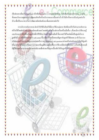 เป็นช่องทางที่จะรับ feed back หรือข้อคิดเห็นต่าง ๆ จากลูกค้าอีกด้วย ว่าตัวสินค้าและบริการเอง รวมถึง
ขั้นตอนในการขายและการส่งมอบสินค้าหรือบริการของเราเป็นอย่างไร ดี/ไม่ดี หรือควรปรับปรุงอย่างไร
บ้าง เพื่อเป็นแนวทางในการพัฒนาผลิตภัณฑ์และเพิ่มยอดขายต่อไป
การบริการหลังการขาย มักนาไปใช้กับสินค้าที่มีการใช้งานยุ่งยาก ซับซ้อนหรือไม่สามารถทาความ
เข้าใจได้โดยทันที เช่น อุปกรณ์คอมพิวเตอร์ ซอฟต์แวร์ เครื่องจักรหรือเครื่องมืออื่น ๆ ซึ่งจะมีการให้ความรู้
และคาแนะนาที่จาเป็นกับลูกค้าเพื่อให้ใช้ประโยชน์ได้อย่างเต็มที่ ซึ่งอาจทาได้โดยจัดตั้งเป็นศูนย์บริการ
ลูกค้าจริง ๆ หรือที่นิยมเรียกว่า call center ขึ้น เพื่อแก้ไขหรือตอบปัญหากับลูกค้าได้ตลอด 24 ชั่วโมง บาง
บริษัทอาจสร้างระบบปัญหาถามบ่อยหรือ FAQ (frequency ask question) ผ่านเครือข่ายอินเทอร์เน็ตให้ลูกค้า
เข้ามาอ่านได้โดยตรง ซึ่งจะรวบรวมเอาข้อมูลคาถามเกี่ยวกับการใช้งานที่มักเกิดขึ้นบ่อย ๆ หรือเป็นคาถามที่
มีผู้ใช้ถามเข้ามามากและมีคาตอบอธิบายเพื่อช่วยแก้ปัญหาเบื้องต้นให้กับลูกค้าได้นั่นเอง
 