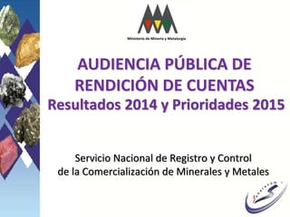 AUDIENCIA PÚBLICA DE
RENDICIÓN DE CUENTAS
MARCO LEGAL ||
Resultados 2014 y Prioridades 2015
Servicio Nacional de Registro y Control
de la Comercialización de Minerales y Metales
Ministerio de Minería y Metalurgia
 