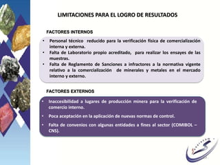 LIMITACIONES PARA EL LOGRO DE RESULTADOS
• Personal técnico reducido para la verificación física de comercialización
interna y externa.
• Falta de Laboratorio propio acreditado, para realizar los ensayes de las
muestras.
• Falta de Reglamento de Sanciones a infractores a la normativa vigente
relativo a la comercialización de minerales y metales en el mercado
interno y externo.
FACTORES INTERNOS
FACTORES EXTERNOS
• Inaccesibilidad a lugares de producción minera para la verificación de
comercio interno.
• Poca aceptación en la aplicación de nuevas normas de control.
• Falta de convenios con algunas entidades a fines al sector (COMIBOL –
CNS).
19
 
