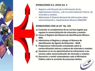 a) Controlar el cumplimiento de las normas legales que
regulan la comercialización de minerales y metales.
b) Llevar el Registro del Número de Identificación Minera -
NIM.
c) Administrar el Registro y otorgar el Número de
Identificación de Agente de Retención - NIAR.
f) Proporcionar información actualizada sobre la
comercialización interna y externa de minerales y metales.
g) Sancionar en la vía administrativa las infracciones a las
normas sobre comercialización de minerales y metales.
h) Denunciar y remitir antecedentes ante el Ministerio
Público sobre la comisión de presuntos delitos.
ATRIBUCIONES CON LA LEY No. 535
ATRIBUCIONES D.S. 29165 Art. 4
• Registro y Verificación de la información de las
exportaciones mineras, y de la comercialización interna de
minerales y metales.
• Administrar el Sistema Nacional de Información sobre
comercialización y Exportaciones Mineras SINACOM
 