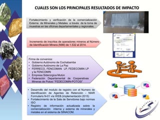 CUALES SON LOS PRINCIPALES RESULTADOS DE IMPACTO
Fortalecimiento y verificación de la comercialización
Externa de Minerales y Metales a través de la toma de
muestras en las oficinas departamentales y regionales.
• Desarrollo del modulo de registro con el Numero de
Identificación de Agentes de Retención - NIAR
Formulario N-01 vía WEB.(implementación 2015)
• Fortalecimiento de la Sala de Servidores bajo normas
ISO
• Registro de información actualizada sobre la
comercialización interna y externa de minerales y
metales en el sistema de SINACOM.
Incremento de inscritos de operadores mineros al Número
de Identificación Minera (NIM) de 1.532 al 2014.
8
Firma de convenios:
• Gobierno Autónomo de Cochabamba
• Gobierno Autónomo de La Paz
• FERRECO, FENCOMAN LP, FEDECOMIN LP
y la FENCOMIN
• Empresa Siderúrgica Mutún
• Federación Departamental de Cooperativas
Mineras de Potosí “FEDECOMIN-POTOSI”
 