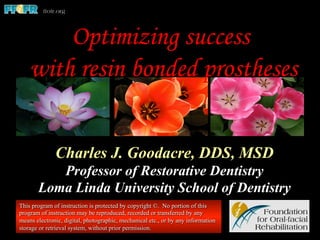 Charles J. Goodacre, DDS, MSD
Professor of Restorative Dentistry
Loma Linda University School of Dentistry
This program of instruction is protected by copyright ©. No portion of this
program of instruction may be reproduced, recorded or transferred by any
means electronic, digital, photographic, mechanical etc., or by any information
storage or retrieval system, without prior permission.
Optimizing success
with resin bonded prostheses
 