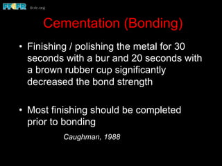 Cementation (Bonding)
•  Finishing / polishing the metal for 30
seconds with a bur and 20 seconds with
a brown rubber cup significantly
decreased the bond strength
•  Most finishing should be completed
prior to bonding
Caughman, 1988
 