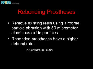 Rebonding Prostheses
•  Remove existing resin using airborne
particle abrasion with 50 micrometer
aluminous oxide particles
•  Rebonded prostheses have a higher
debond rate
Kerschbaum, 1996
 