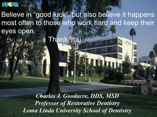 Believe in “good luck”, but also believe it happens
most often to those who work hard and keep their
eyes open.
Thank You
Charles J. Goodacre, DDS, MSD
Professor of Restorative Dentistry
Loma Linda University School of Dentistry
 