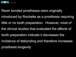 Resin bonded prostheses were originally
introduced by Rochette as a prosthesis requiring
little or no tooth preparation. However, most of
the clinical studies that evaluated the effects of
tooth preparation indicate it decreases the
incidence of debonding and therefore increases
prosthesis longevity
 