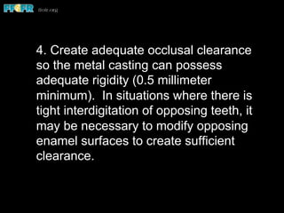 4. Create adequate occlusal clearance
so the metal casting can possess
adequate rigidity (0.5 millimeter
minimum). In situations where there is
tight interdigitation of opposing teeth, it
may be necessary to modify opposing
enamel surfaces to create sufficient
clearance.
 
