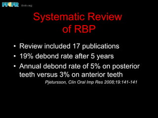 Systematic Review
of RBP
•  Review included 17 publications
•  19% debond rate after 5 years
•  Annual debond rate of 5% on posterior
teeth versus 3% on anterior teeth
Pjetursson, Clin Oral Imp Res 2008;19:141-141
 