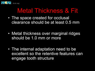 Metal Thickness & Fit
•  The space created for occlusal
clearance should be at least 0.5 mm
•  Metal thickness over marginal ridges
should be 1.0 mm or more
•  The internal adaptation need to be
excellent so the retentive features can
engage tooth structure
 