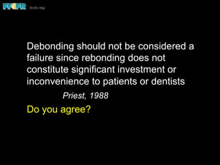 Debonding should not be considered a
failure since rebonding does not
constitute significant investment or
inconvenience to patients or dentists
Priest, 1988
Do you agree?
 