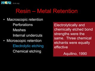 Resin – Metal Retention
•  Macroscopic retention
Perforations
Meshes
Internal undercuts
• Microscopic retention
Electrolytic etching
Chemical etching
Electrolytically and
chemically etched bond
strengths were the
same. Three chemical
etchants were equally
effective
Aquilino, 1990
 