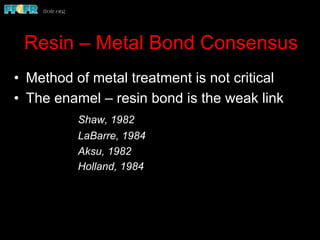 Resin – Metal Bond Consensus
•  Method of metal treatment is not critical
•  The enamel – resin bond is the weak link
Shaw, 1982
LaBarre, 1984
Aksu, 1982
Holland, 1984
 