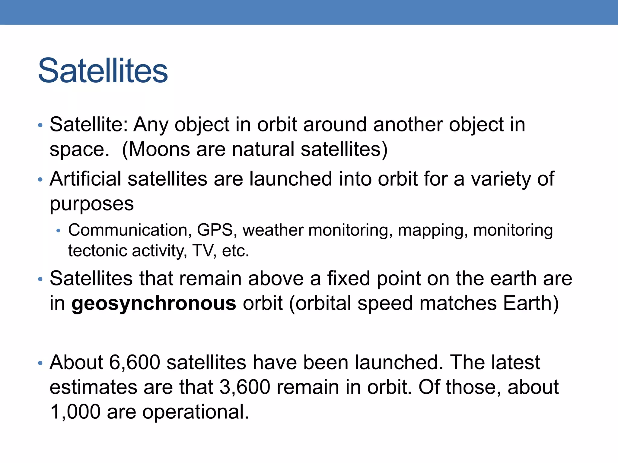Satellites
• Satellite: Any object in orbit around another object in
space. (Moons are natural satellites)
• Artificial satellites are launched into orbit for a variety of
purposes
• Communication, GPS, weather monitoring, mapping, monitoring
tectonic activity, TV, etc.
• Satellites that remain above a fixed point on the earth are
in geosynchronous orbit (orbital speed matches Earth)
• About 6,600 satellites have been launched. The latest
estimates are that 3,600 remain in orbit. Of those, about
1,000 are operational.
 
