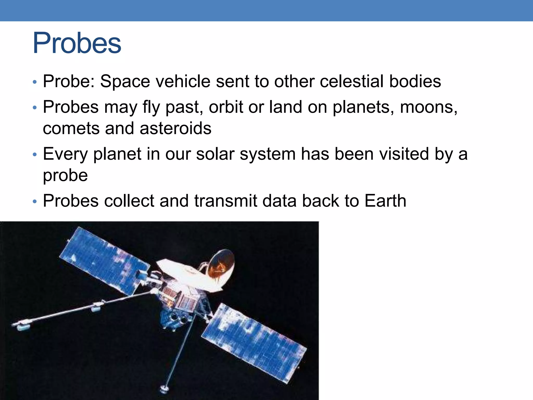 Probes
• Probe: Space vehicle sent to other celestial bodies
• Probes may fly past, orbit or land on planets, moons,
comets and asteroids
• Every planet in our solar system has been visited by a
probe
• Probes collect and transmit data back to Earth
 