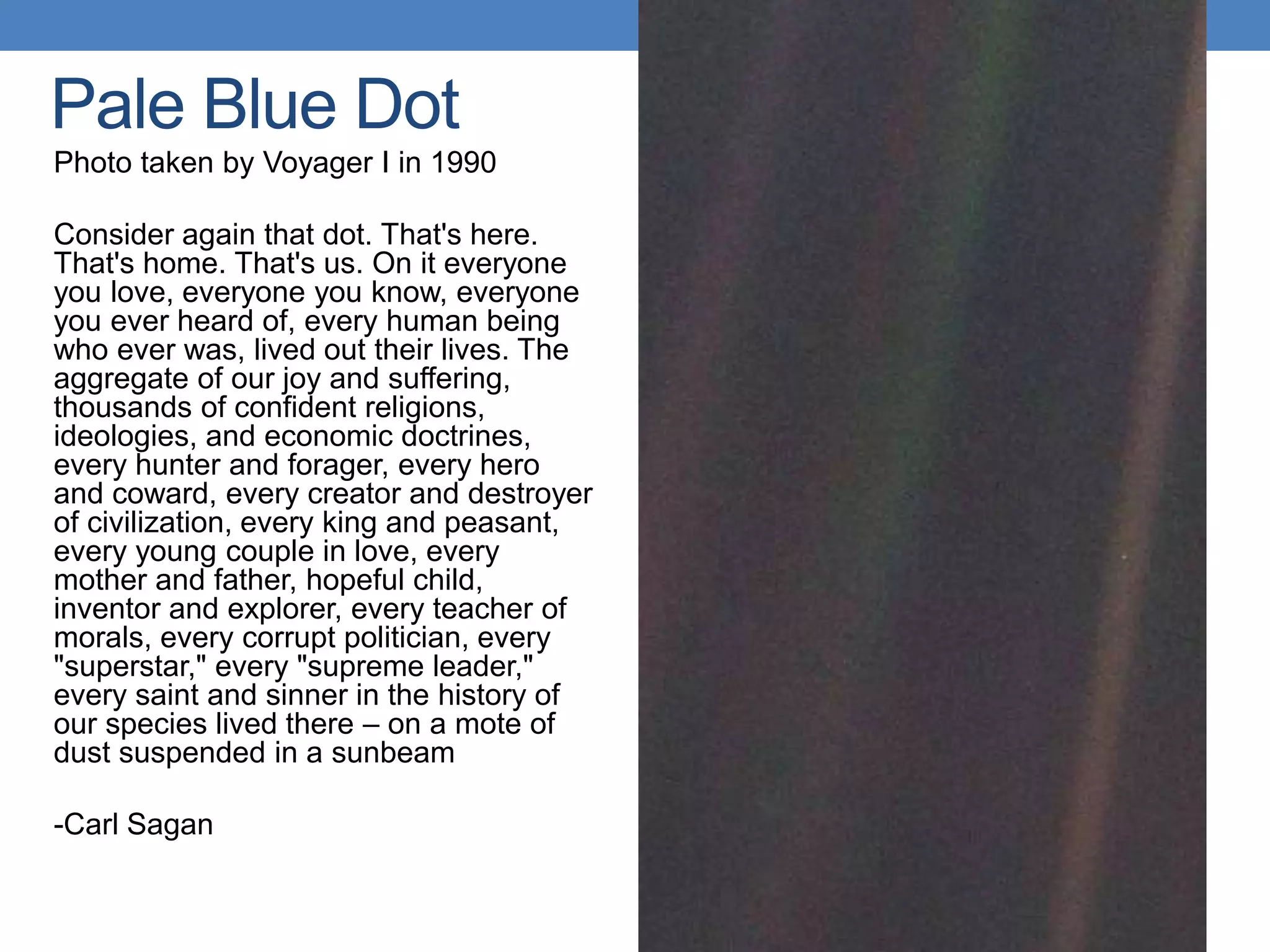 Pale Blue Dot
Photo taken by Voyager I in 1990
Consider again that dot. That's here.
That's home. That's us. On it everyone
you love, everyone you know, everyone
you ever heard of, every human being
who ever was, lived out their lives. The
aggregate of our joy and suffering,
thousands of confident religions,
ideologies, and economic doctrines,
every hunter and forager, every hero
and coward, every creator and destroyer
of civilization, every king and peasant,
every young couple in love, every
mother and father, hopeful child,
inventor and explorer, every teacher of
morals, every corrupt politician, every
"superstar," every "supreme leader,"
every saint and sinner in the history of
our species lived there – on a mote of
dust suspended in a sunbeam
-Carl Sagan
 