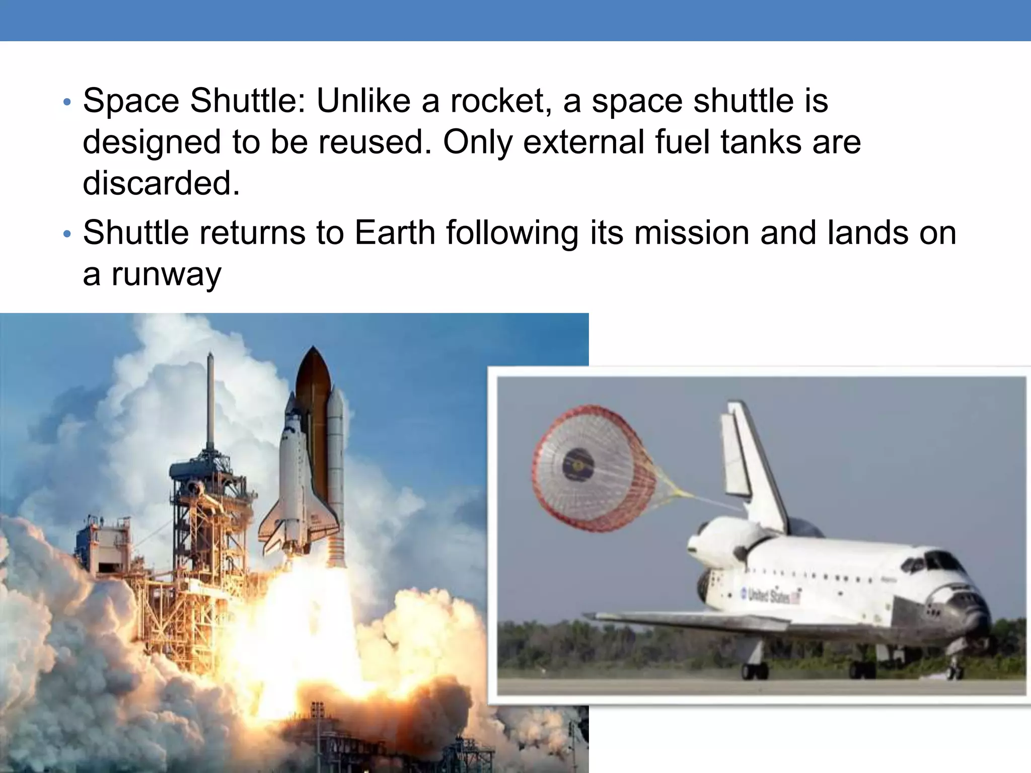 • Space Shuttle: Unlike a rocket, a space shuttle is
designed to be reused. Only external fuel tanks are
discarded.
• Shuttle returns to Earth following its mission and lands on
a runway
 