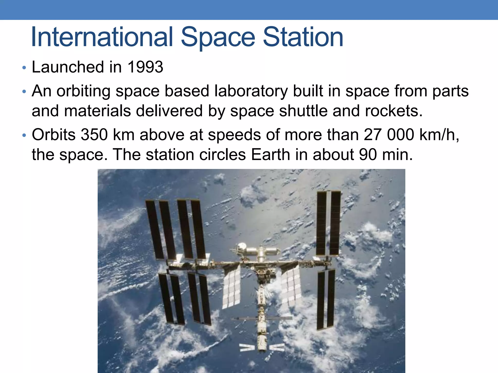 International Space Station
• Launched in 1993
• An orbiting space based laboratory built in space from parts
and materials delivered by space shuttle and rockets.
• Orbits 350 km above at speeds of more than 27 000 km/h,
the space. The station circles Earth in about 90 min.
 