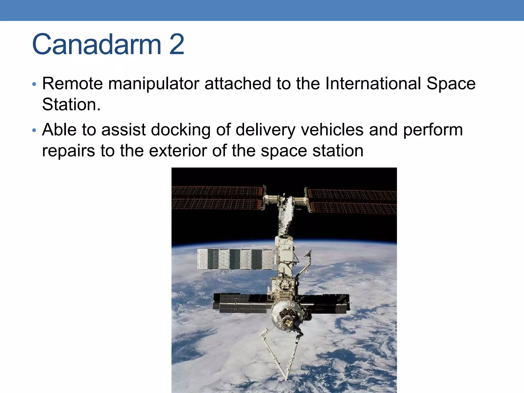 Canadarm 2
• Remote manipulator attached to the International Space
Station.
• Able to assist docking of delivery vehicles and perform
repairs to the exterior of the space station
 