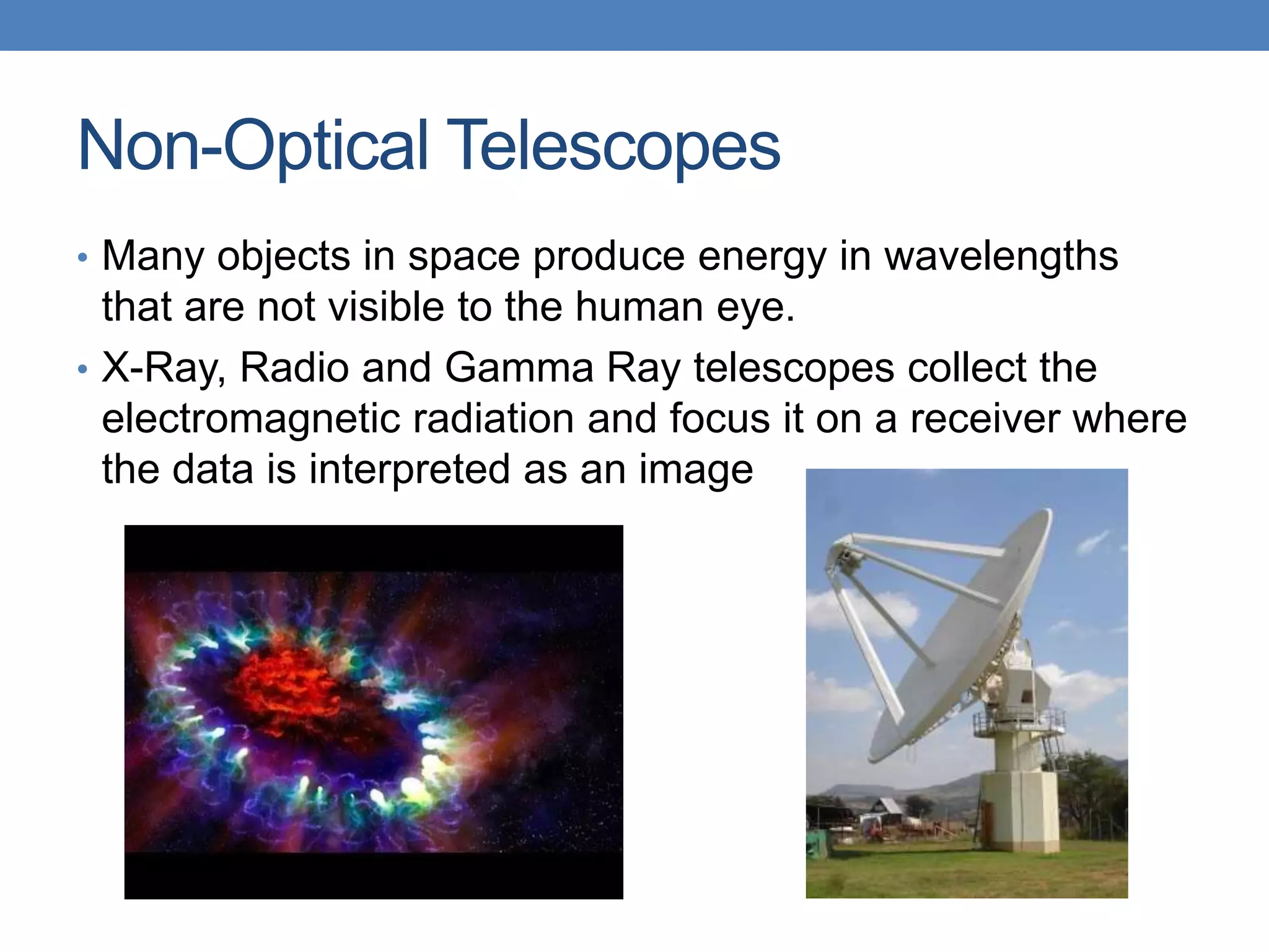 Non-Optical Telescopes
• Many objects in space produce energy in wavelengths
that are not visible to the human eye.
• X-Ray, Radio and Gamma Ray telescopes collect the
electromagnetic radiation and focus it on a receiver where
the data is interpreted as an image
 
