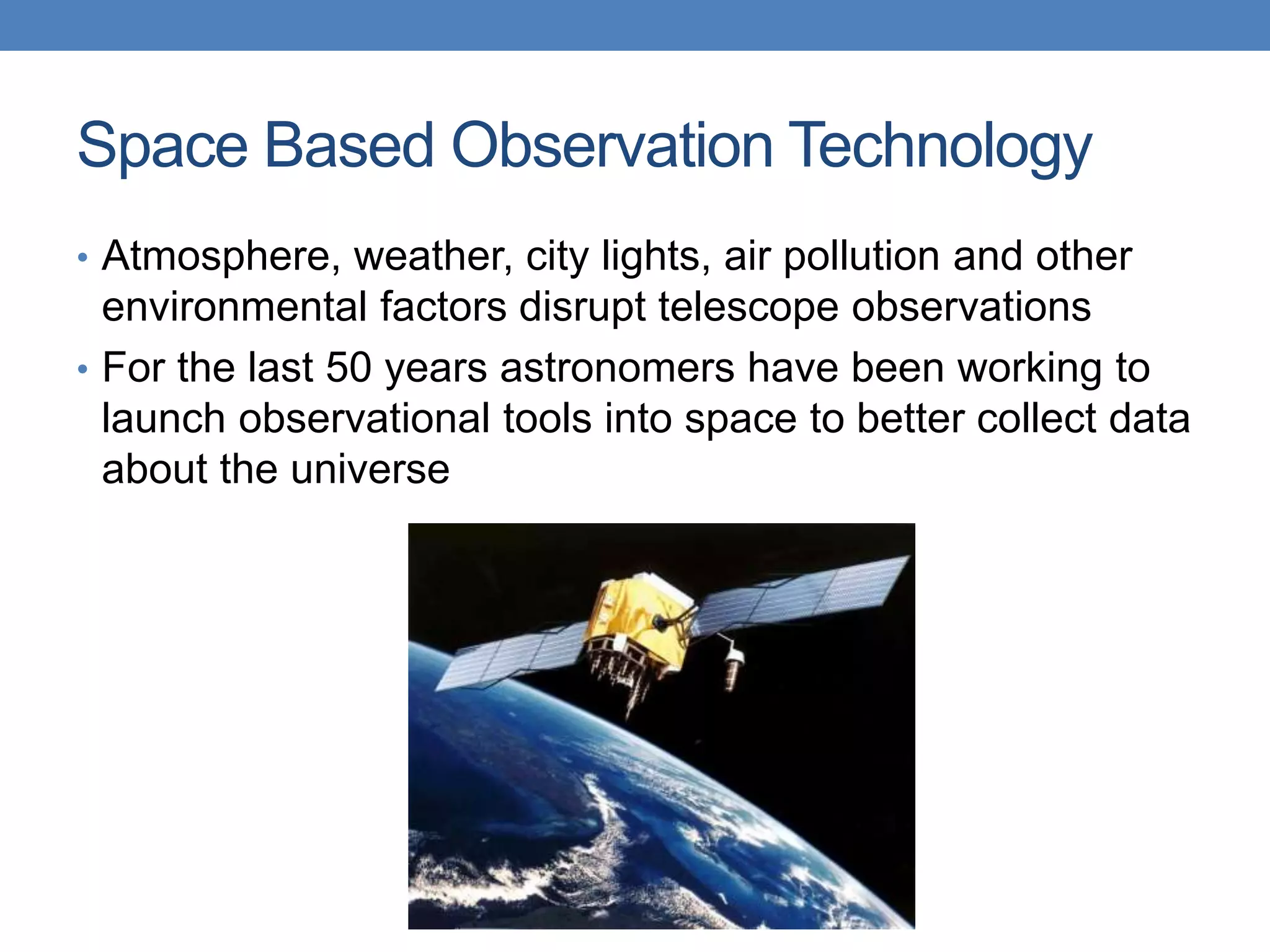Space Based Observation Technology
• Atmosphere, weather, city lights, air pollution and other
environmental factors disrupt telescope observations
• For the last 50 years astronomers have been working to
launch observational tools into space to better collect data
about the universe
 