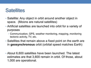 Satellites
• Satellite: Any object in orbit around another object in
space. (Moons are natural satellites)
• Artificial satellites are launched into orbit for a variety of
purposes
• Communication, GPS, weather monitoring, mapping, monitoring
tectonic activity, TV, etc.
• Satellites that remain above a fixed point on the earth are
in geosynchronous orbit (orbital speed matches Earth)
• About 6,600 satellites have been launched. The latest
estimates are that 3,600 remain in orbit. Of those, about
1,000 are operational.
 