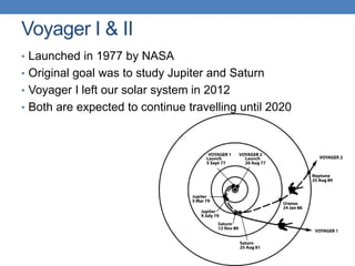 Voyager I & II
• Launched in 1977 by NASA
• Original goal was to study Jupiter and Saturn
• Voyager I left our solar system in 2012
• Both are expected to continue travelling until 2020
 