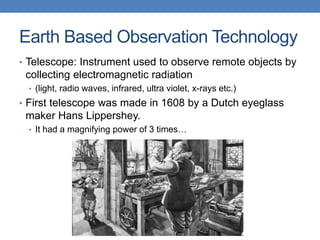 Earth Based Observation Technology
• Telescope: Instrument used to observe remote objects by
collecting electromagnetic radiation
• (light, radio waves, infrared, ultra violet, x-rays etc.)
• First telescope was made in 1608 by a Dutch eyeglass
maker Hans Lippershey.
• It had a magnifying power of 3 times…
 