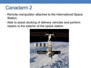 Canadarm 2
• Remote manipulator attached to the International Space
Station.
• Able to assist docking of delivery vehicles and perform
repairs to the exterior of the space station
 