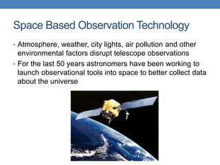 Space Based Observation Technology
• Atmosphere, weather, city lights, air pollution and other
environmental factors disrupt telescope observations
• For the last 50 years astronomers have been working to
launch observational tools into space to better collect data
about the universe
 