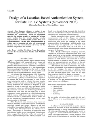 Group 12 1
Design of a Location-Based Authentication System
for Satellite TV Systems (November 2008)
Christopher Pang, Kevin Uribe and Corry Yang
Abstract - This document discusses a design of an
authentication protocol for satellite television systems to
overcome the unauthorized access of copyrighted
material. The protocol includes an addition of a location
aware module into the already existing security
implementations of modern satellite systems. Two cases
will be considered: The case when the communication is
strictly one-way, receiving end point only receives, and
the case when the communication is two-way and the
receiving end point can also transmit.
Index Terms - Satellite Television, Piracy, Encryption,
Location-Based Authentication, Satellite Dish, Artificial
Satellites
I. INTRODUCTION
ATELLITE television providers operate in a multi-billion
industry plagued with widespread security issues and
signal theft known as pirate decryption. For a long time
providers of the satellite television service have come up with
expensive anti-pirating operations to try and dissuade pirate
businesses dealing in the black market that profit by selling
duplicated and hacked smartcards as well as computer-aided
emulators used to decrypt unauthorized satellite signals.
It is estimated that pirate decryption within the satellite
TV industry costs the providers hundreds of millions of
dollars annually. [1] Piracy has such an expensive impact on
the industry that service providers have to come up with
costly initiatives that work for a limited time only. A major
problem is that service providers rely heavily on proprietary
security mechanisms that are hidden to the public. A good
example is the use of smartcards which now a days can be
reprogrammed without any additional hardware apart from a
PC, an internet connection and the knowledge of where to
download the latest hack. The end user trying to access
unauthorized content just needs to get a Satellite dish antenna
and the receiver sold at any major electronics store. A
smartcard can then be purchased from the black market and
the user can either pay someone to reprogram it or do it itself
by downloading the right hack.
When Smartcards were introduced, they became an
unofficial standard of security for the receiver to decrypt only
authorized channels and streams. Hackers at that time
analyzed the Smartcard and duplicated the circuitry to create
a working clone. The response from the industry was to
spend a lot of money in redesigning the smart cards with
more layers of hidden security. As expected, pirates became
better equipped lured by better profits and continued to
reverse engineer anything that the industry designed. Even
though piracy through cloning Smartcards did diminish the
arms race proved to be so costly for the satellite television
industry that new attempts had to be introduced. [2]
Satellite television providers currently employ several
countermeasures such as key changes and electronic
countermeasure (ECM) attacks to destabilize Smartcards of
unauthorized users. ECMs are embedded in the content
streams sent from the geostationary artificial satellite in the
sky that target non-registered users and erase their
Smartcards. For the modern pirate, an ECM attack is an
inconvenience that forces them to download the latest hack to
reprogram the Smartcard.
Even though technological anti-piracy measures,
coupled with the decline in satellite television prices, legal
actions taken by the service providers and inconveniences to
pirates through ECM attacks help diminish pirate decryption
estimates in North America still claim that it costs the
industry hundreds of millions of dollars a year. [3] This is
why a new approach that does not fall prey to the anti-
security principle of security through obscurity is necessary.
Due to the one way nature of an end-user's dish, there is
no proper authentication giving weakness to Confidentiality
in the CIA principal. In order to achieve mutual
authentication, two way communications is necessary which
can result with high upgrade costs. Since cost is a major
factor in decision making, two designs are proposed:
a. A lower cost one way authentication protocol that only
requires the Decryption module.
b. A higher cost two way authentication protocol that may
require support from a third party.
There are five main objectives in both designs:
• Minimal Cost
• Simple Design
• Easy installation
• Security
• Reliability
The next section will outline related work in this field and it
will be followed by an in depth description of our proposed
solution.
II. RELATED WORK
A solution for locking content to a specific region is
proposed on the report by Scott and Denning “Location
Based Encryption & Its Role in Digital Cinema Distribution”
[4]. In this report they argue that adding location layer to an
encryption of a onetime media distribution like that of digital
cinema can effectively safeguard it against anyone not in the
same location. In their solution the encrypting side computes
S
 