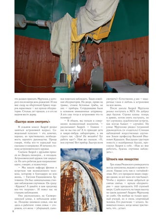 что должен приехать Муртазов, у кото-
рого послезавтра день рождения. И она
мне сходу на оберточной бумаге пода-
рок нарисовала – все купола обсерва-
тории. Столько лет прошло, а я его на
видном месте держу.
«Быстро всем смотреть!»
В седьмом классе Андрей решил
заняться астрономией всерьез. Са-
модельный телескоп – это, конечно,
хорошо, но чувствовалась необходи-
мость научного руководства. Проще
говоря, чтобы кто-то взрослый под-
сказывал и направлял. И начались по-
иски астрономического кружка.
Сначала Андрей с друзьями приш-
ли во Дворец пионеров... и опоздали.
Астрономический кружок там закрыл-
ся. Но зато ребятам дали направление:
идите, говорят, в пединститут.
– Мы нашли кафедру физики и
встретили там великолепного чело-
века, которому я благодарен на всю
жизнь, – Евгения Евдокимовича Ар-
темкина. Он был замначальника стан-
ции наблюдения спутников. Он сразу:
«Кружок? А давайте я вам предложу
кое-что получше». И повел нас на
станцию наблюдения.
Она располагалась на Скоморо-
шинской улице, в небольшом доми-
ке. Полдома занимала семья, они же
здесь и работали: глава семьи – сто-
рожем, его жена – уборщицей, сыно-
вья помогали наблюдать. Такая семей-
ная обсерватория. На дворе, прямо на
травке, стояли бетонные тумбы, на
них – приборы. Сотрудниками были
в основном авиационные штурманы.
А кто еще тогда в астрономии что-то
понимал?
– В общем, мы попали в совер-
шенно великолепный коллектив, –
рассказывает Андрей. – Главное –
нас не вы-гна-ли! А то приходят дети
в какую-нибудь лабораторию, а им
строго так: «Дети! Не мешайте! Тут
работа идет!» Нам же сказали: «О,
вон спутник! Вот прибор. Быстро всем
смотреть!» Естественно, у нас – квад­
ратные глаза и любовь к астрономии
на всю жизнь.
После школы Андрей Муртазов
решил поступать в МГУ. Не добрал
двух баллов. Строил планы: теперь
в армию, потом опять поступать, но
тут случилась судьбоносная встреча,
как всегда бывает – случайно. На
улице Муртазова увидел тогдашний
руководитель (и создатель) Станции
наблюдений искусственных спутни-
ков Земли профессор Василий Ива-
нович Курышев. Выслушав грустную
повесть о недобранных баллах, при-
гласил Андрея к себе. «Иди ко мне
работать, будешь спутники наблю-
дать».
Штанга как лекарство
Три этажа Рязанского университета
всегда наполнены людьми и шумом го-
лосов. Однако есть там и «потайной»
этаж. Нет, его прекрасно видно снару-
жи здания, но вот мало кто там бывает.
Чтобы с первого этажа добраться до
святая святых – купола обсервато-
рии – надо преодолеть 145 ступеней
вверх. Слабо взлететь на такую высоту
на одном дыхании? Андрею Муртазову
не слабо. Он вообще не только круп-
ный ученый, но и очень спортивный
человек. Его увлечение – штанга. За-
ниматься пошел, когда начал чувство-
вать, что... устает.
10
 