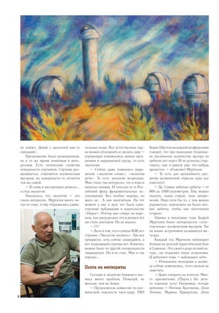 не пойдет. Давай с экологией как-то
связывай».
Предложение было неожиданным,
но в то же время понятным и инте-
ресным. Есть оптические свойства
поверхности спутников. Спутник раз-
валивается, становится космическим
мусором, но поверхность-то остается
той же самой.
– Я главу к диссертации дописал...
и стал экологом.
Оказалось, что экология – это
очень интересно. Муртазов много чи-
тал по теме, и ему открывались удиви-
тельные вещи. Все естественные нау-
ки можно объединить и сделать одну –
изучающую взаимосвязь живых орга-
низмов и окружающей среды, то есть
экологию.
– Сейчас даже появились выра-
жения «экология слова», «экология
речи». То есть экология вездесуща.
Мне стало так интересно, что я взял и
написал книжку. И отослал ее в Рос-
сийский фонд фундаментальных ис-
следований. Без особых надежд, но
мало ли... А они напечатали. На тот
момент у нас в вузе это была един-
ственная публикация в издательстве
«Наука». Ректор как глянул на коре-
шок, так сразу решил, что я должен тут
же стать доктором. Но не вышло.
– ???
– Дело в том, что в списке ВАК нет
строчки «Экология космоса». Так все
прекрасно, хоть сейчас защищайся, а
вот подходящей строчки нет. Конечно,
можно было по другой специальности
защищаться. Но я не стал. Мне и так
хорошо...
Охота на метеориты
Сегодня в экологии ближнего кос-
моса много проблем. Пожалуй, не
меньше, чем на Земле.
– Председатель комиссии по кос-
мической опасности член-корр. РАН
Борис Шустов на каждой конференции
говорит, что при нынешних тенденци-
ях увеличения количества мусора на
орбитах лет через 30 не успеешь стар-
товать, как в ракету уже что-нибудь
врежется, – объясняет Муртазов.
– То есть для дальнейшего раз-
вития космической отрасли надо все
очистить?
– Да. Самые забитые орбиты – от
800 до 1000 километров. Там, можно
сказать, склад старья, зона захоро-
нения. Надо хотя бы то, с чем можно
управиться, переводить на более низ-
кие орбиты, чтобы оно постепенно
сгорало.
Однако в последние годы Андрей
Муртазов более интересуется «есте-
ственным» космическим мусором. Так
на языке астрономов называются ме-
теоры.
Каждый год Муртазов наблюдает
болиды на детской туристической базе
в Сажневе. Это своего рода летний ла-
герь, где отдыхают юные астрономы.
И работают тоже – наблюдают небо.
– Отношение молодежи к космо-
су сейчас изменилось, этого нельзя не
заметить.
– Даже говорить не хочется. Мно-
го прагматизма. (Пауза.) Но дети-
то хорошие есть! Например, четыре
девчонки – Наташа Булгакова, Лена
Энтина, Марина Пришутова, Лена
12
 