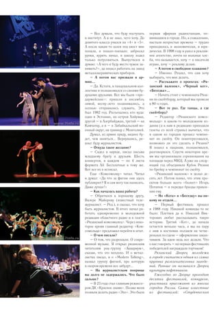 первая эфирная радиостанция, по-
явившаяся в городе. Но, к сожалению,
настали непростые времена – трудно
приходилось и экономически, и юри-
дически. В 1998 году я ушел в реклам-
ное агентство, почти на вольные хле-
ба, что называется, хочу – в писателя
играю, хочу – рекламу делаю.
– А потом в свободное плавание?
– Именно. Решил, что сам хочу
выбирать, что мне делать.
– Расскажите о проектах: «Ря-
занский валенок», «Черный кот»,
«Беседка»...
– Начать стоит с чемпионата Ряза-
ни по скейтборду, который мы провели
в 80-х годах.
– Вот те раз. Где танцы, а где
скейтборд?
– Редактор «Рязанского комсо-
мольца» в каком-то молодежном из-
дании (а к нам в редакцию приходили
газеты со всей страны) вычитал, что
в одном из городов прошел чемпио-
нат по скейту. Он поинтересовался,
возможно ли это сделать в Рязани?
Я пошел к пацанам, познакомился,
разговорился. Спустя некоторое вре-
мя мы организовали соревнования на
площади перед МКЦ. А уже на следу-
ющий год объединили Кубок Рязани
по брейку и чемпионат по скейту.
«Рязанский валенок» я делал де-
сять лет. Потом понял, что этим про-
ектом больше всего «болеет» Игорь
Потапов – и передал бразды правле-
ния ему.
– Но «Кота» и «Беседку» вы ни-
кому не отдали...
– Первый фестиваль прошел
в 1988 году. Никакой команды-то не
было: Плетнев да я. Николай Вик-
торович любит рассказывать такую
историю. Третий «Кот», до начала
остается меньше часа, а мы на пару
с ним в костюмах ползаем на четве-
реньках по сцене – оформление закан-
чиваем. За идею ведь все делали. Что
о нас говорить – на первых фестивалях
победителей награждали тортиком!
Рязанский Дворец молодежи
в городе считается одним из самых
крупных развлекательных заведе-
ний. Раньше он назывался Дворец
культуры нефтяников.
Ежегодно во Дворце проходят
десятки фестивалей, конкурсов,
участники приезжают из многих
городов России. Самые известные
из фестивалей: «Студенческая
– Все думали, что буду поступать
в институт. А я не знал, чего хочу. До
девятого класса учился на «4» и «5».
А после какая-то шлея под хвост мне
попала, и пошло-поехало: забросил
уроки, курить начал, в школу ходил
только потусоваться. Выпустился и
думаю: «А чего я буду место чужое за-
нимать?», да пошел работать на завод
металлокерамических приборов.
– А потом вас призвали в ар-
мию...
– Да. Кстати, в танцевальном кол-
лективе я познакомился со своими бу-
дущими друзьями. Все мы были «пре-
дармейские»: пришли в ансамбль
зимой, весну-лето позанимались, а
осенью отправились служить. Это
был 1982 год. Разъехались кто куда:
один в Эстонию, на остров Хийумаа,
другой – в Азербайджан, третий – на
Камчатку, а я – в Забайкальский во-
енный округ, на границу с Монголией.
Думал, из армии приду, виднее бу-
дет, чем заняться... Вернувшись, ре-
шил: буду журналистом.
– Откуда такое желание?
– Сидел в наряде, писал письма
младшему брату и друзьям. Шесть
конвертов, в каждом – по 4 листа
формата А4. Бесплатные к тому же.
Вот все их и исписал.
Еще «Комсомолку» читал. Читал
и думал: «Да что за фигню они здесь
публикуют? Я и сам могу так написать.
Даже лучше!»
– Как началась ваша работа?
– Обратился к хорошему другу,
Валере Майорову (известный теле-
журналист. – Ред.), и сказал, что хочу
быть журналистом. В итоге начал ра-
ботать одновременно в молодежной
редакции областного радио и в газете
«Рязанский комсомолец». Через неко-
торое время главный редактор «Ком-
сомольца» предложил перейти в штат.
– О чем писали?
– О том, что разрешали. О совре-
менной музыке. Я открыл рязанским
читателям рок-группу «Аквариум»,
сказав, что это неплохо. И о метал-
листах писал, и о «Modern Talking»,
назвал группу фигней, про которую
в скором времени все забудут...
– На журналистском поприще
вы долго не задержались. Что было
дальше?
– В 23 года стал главным режиссе-
ром ДК «Красное знамя». Позже меня
позвали делать радио «Эхо». Это была
16
 